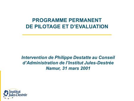 PROGRAMME PERMANENT DE PILOTAGE ET DEVALUATION Intervention de Philippe Destatte au Conseil dAdministration de lInstitut Jules-Destrée Namur, 31 mars 2001.