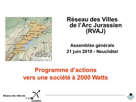 RVAJ Energie Réseau des Villes de lArc Jurassien (RVAJ) Assemblée générale 21 juin 2010 - Neuchâtel Programme dactions vers une société à 2000 Watts.