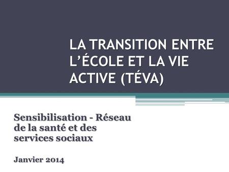 LA TRANSITION ENTRE LÉCOLE ET LA VIE ACTIVE (TÉVA) Sensibilisation - Réseau de la santé et des services sociaux Janvier 2014.