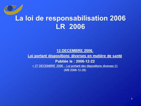 1 La loi de responsabilisation 2006 LR 2006 13 DECEMBRE 2006. Loi portant dispositions diverses en matière de santé Publiée le : 2006-12-22 + 27 DECEMBRE.