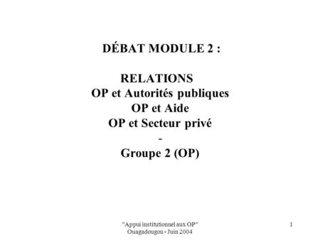 Appui institutionnel aux OP Ouagadougou - Juin 2004 1 DÉBAT MODULE 2 : RELATIONS OP et Autorités publiques OP et Aide OP et Secteur privé - Groupe 2.