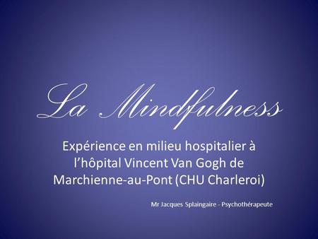La Mindfulness Expérience en milieu hospitalier à l’hôpital Vincent Van Gogh de Marchienne-au-Pont (CHU Charleroi) Mr Jacques Splaingaire - Psychothérapeute.