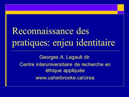 Reconnaissance des pratiques: enjeu identitaire Georges A. Legault dir. Centre interuniversitaire de recherche en éthique appliquée www.usherbrooke.ca/cirea.