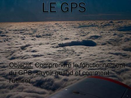 LE GPS Objectif: Comprendre le fonctionnement du GPS, savoir quand et comment l’utiliser.