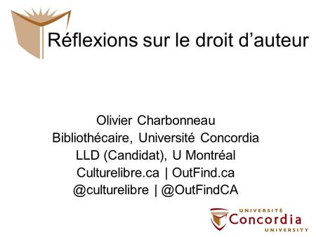 Réflexions sur le droit dauteur Olivier Charbonneau Bibliothécaire, Université Concordia LLD (Candidat), U Montréal Culturelibre.ca |