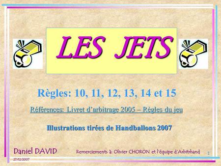 LES JETS Règles: 10, 11, 12, 13, 14 et 15 Références: Livret d’arbitrage 2005 – Règles du jeu Illustrations tirées de Handballons 2007 Daniel DAVID 27/12/2007.