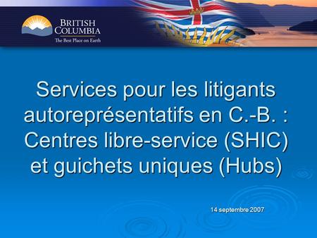 14 septembre 2007 Services pour les litigants autoreprésentatifs en C.-B. : Centres libre-service (SHIC) et guichets uniques (Hubs)