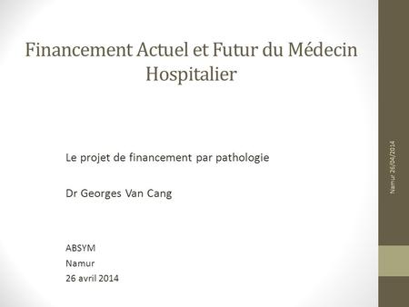 Financement Actuel et Futur du Médecin Hospitalier Le projet de financement par pathologie Dr Georges Van Cang ABSYM Namur 26 avril 2014 Namur 26/04/2014.