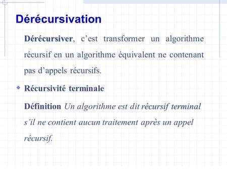 Dérécursivation Dérécursiver, c’est transformer un algorithme récursif en un algorithme équivalent ne contenant pas d’appels récursifs. Récursivité terminale.