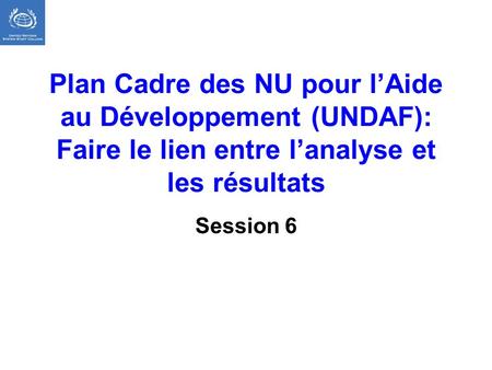 Plan Cadre des NU pour l’Aide au Développement (UNDAF): Faire le lien entre l’analyse et les résultats Session 6 Résultats escomptés Les participants.