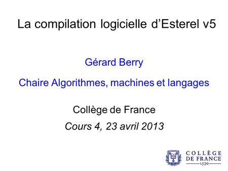 La compilation logicielle dEsterel v5 Gérard Berry Chaire Algorithmes, machines et langages Collège de France Cours 4, 23 avril 2013.