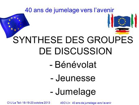 CVJ Le Teil- 18-19-20 octobre 2013 40CVJ+ 40 ans de jumelage vers lavenir SYNTHESE DES GROUPES DE DISCUSSION -Bénévolat -Jeunesse -Jumelage 40 ans de jumelage.