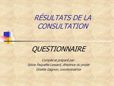 RÉSULTATS DE LA CONSULTATION QUESTIONNAIRE Compilé et préparé par: Sylvie Paquette Lessard, directrice du projet Ginette Gagnon, coordonnatrice.