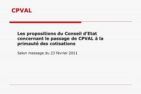 CPVAL Les propositions du Conseil dEtat concernant le passage de CPVAL à la primauté des cotisations Selon message du 23 février 2011.