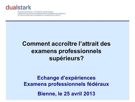 Comment accroître lattrait des examens professionnels supérieurs? Echange dexpériences Examens professionnels fédéraux Bienne, le 25 avril 2013.