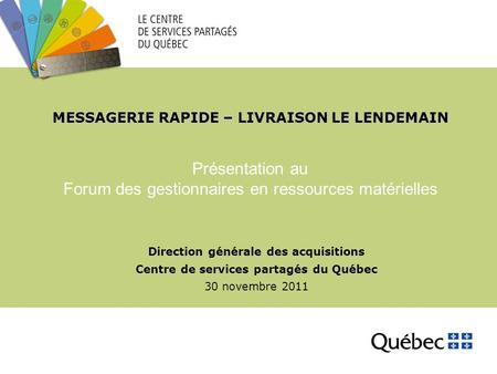MESSAGERIE RAPIDE – LIVRAISON LE LENDEMAIN Direction générale des acquisitions Centre de services partagés du Québec 30 novembre 2011 Présentation au Forum.