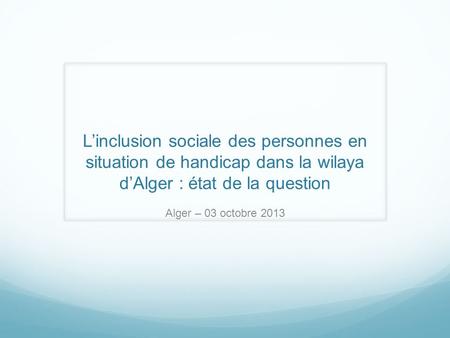 Linclusion sociale des personnes en situation de handicap dans la wilaya dAlger : état de la question Alger – 03 octobre 2013.