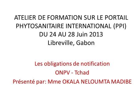 ATELIER DE FORMATION SUR LE PORTAIL PHYTOSANITAIRE INTERNATIONAL (PPI) DU 24 AU 28 Juin 2013 Libreville, Gabon Les obligations de notification ONPV - Tchad.