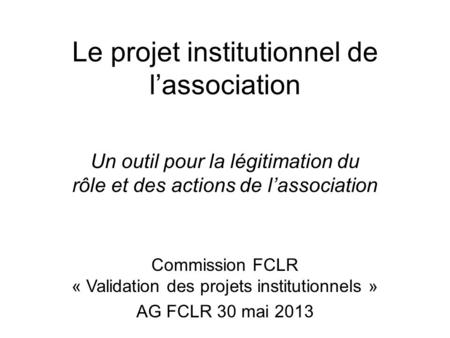 Le projet institutionnel de lassociation Un outil pour la légitimation du rôle et des actions de lassociation Commission FCLR « Validation des projets.