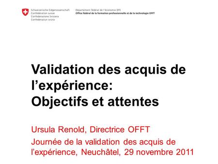 Validation des acquis de lexpérience: Objectifs et attentes Ursula Renold, Directrice OFFT Journée de la validation des acquis de lexpérience, Neuchâtel,