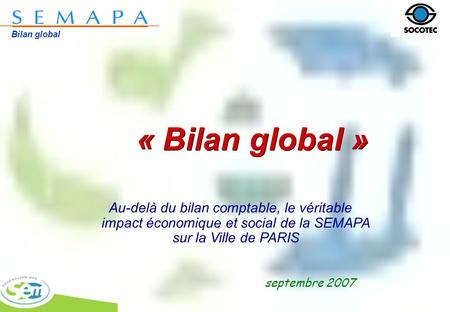 Bilan global « Bilan global » septembre 2007 Au-delà du bilan comptable, le véritable impact économique et social de la SEMAPA sur la Ville de PARIS.