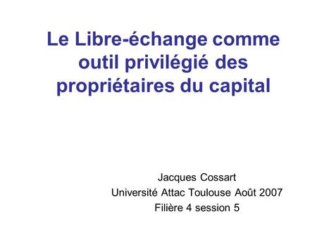 Le Libre-échange comme outil privilégié des propriétaires du capital Jacques Cossart Université Attac Toulouse Août 2007 Filière 4 session 5.