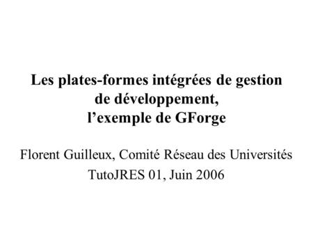 Les plates-formes intégrées de gestion de développement, lexemple de GForge Florent Guilleux, Comité Réseau des Universités TutoJRES 01, Juin 2006.
