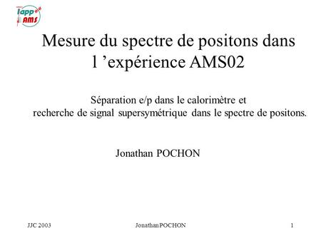JJC 2003Jonathan POCHON1 Mesure du spectre de positons dans l expérience AMS02 Séparation e/p dans le calorimètre et recherche de signal supersymétrique.