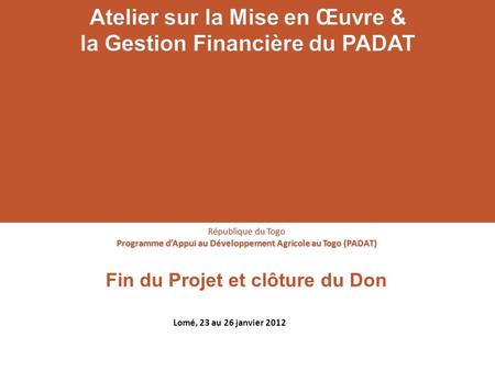 Fin du Projet et clôture du Don République du Togo Programme dAppui au Développement Agricole au Togo (PADAT) Lomé, 23 au 26 janvier 2012.