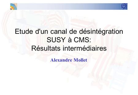 Etude d'un canal de désintégration SUSY à CMS: Résultats intermédiaires Alexandre Mollet.