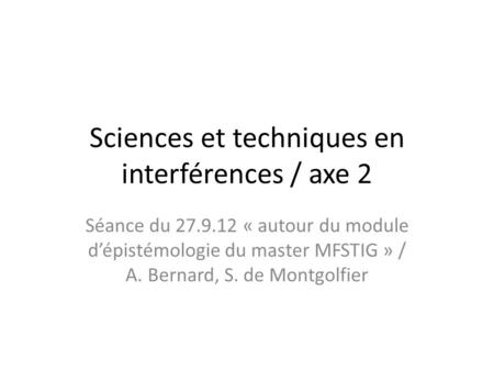 Sciences et techniques en interférences / axe 2 Séance du 27.9.12 « autour du module dépistémologie du master MFSTIG » / A. Bernard, S. de Montgolfier.