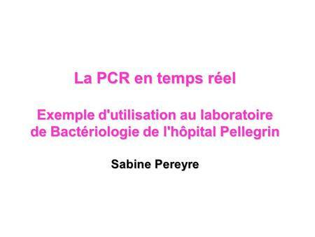 La PCR en temps réel Exemple d'utilisation au laboratoire de Bactériologie de l'hôpital Pellegrin Sabine Pereyre.