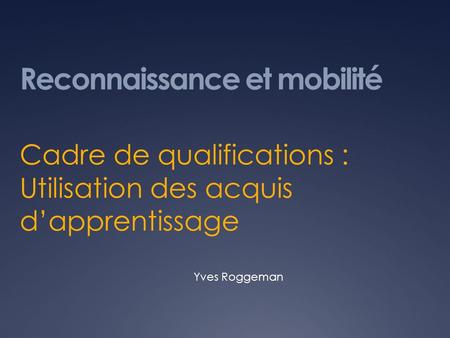 Reconnaissance et mobilité Cadre de qualifications : Utilisation des acquis dapprentissage Yves Roggeman.