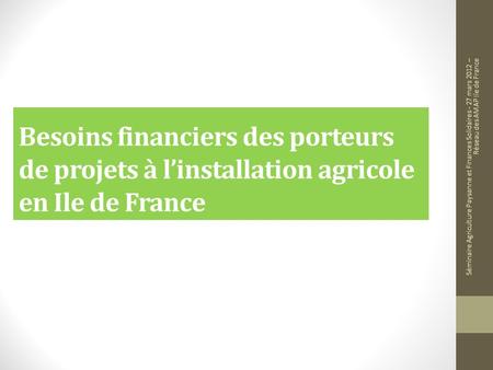 Besoins financiers des porteurs de projets à linstallation agricole en Ile de France Séminaire Agriculture Paysanne et Finances Solidaires - 27 mars 2012.