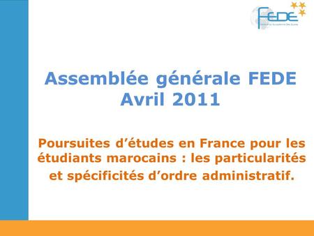 Assemblée générale FEDE Avril 2011 Poursuites détudes en France pour les étudiants marocains : les particularités et spécificités dordre administratif.