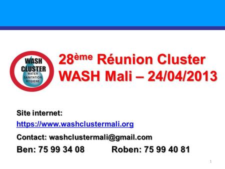 1 28 ème Réunion Cluster WASH Mali – 24/04/2013 Site internet: https://www.washclustermali.org Contact: Ben: 75 99 34 08 Roben: