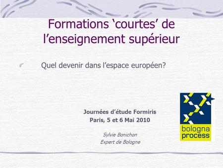 Formations courtes de lenseignement supérieur Quel devenir dans lespace européen? Journées détude Formiris Paris, 5 et 6 Mai 2010 Sylvie Bonichon Expert.