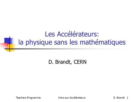 Teachers Programme Intro aux AccélérateursD. Brandt 1 Les Accélérateurs: la physique sans les mathématiques D. Brandt, CERN.