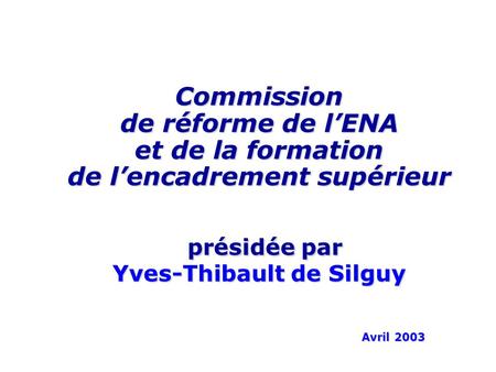 Commission de réforme de lENA et de la formation de lencadrement supérieur présidée par Yves-Thibault de Silguy Avril 2003.