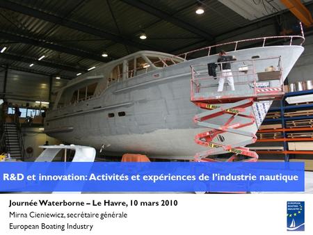 R&D et innovation: Activités et expériences de lindustrie nautique Journée Waterborne – Le Havre, 10 mars 2010 Mirna Cieniewicz, secrétaire générale European.