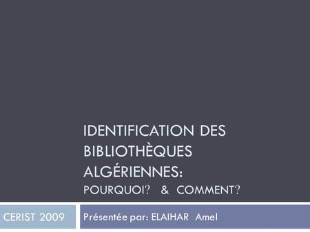 IDENTIFICATION DES BIBLIOTHÈQUES ALGÉRIENNES: POURQUOI ? & COMMENT ? Présentée par: ELAIHAR Amel CERIST 2009.