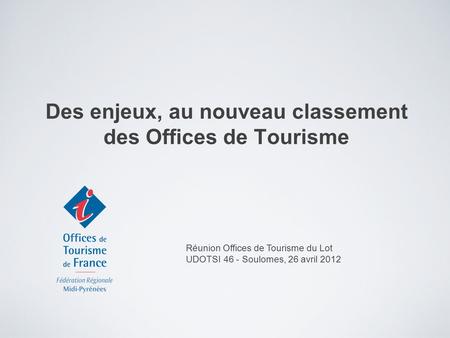 Des enjeux, au nouveau classement des Offices de Tourisme Réunion Offices de Tourisme du Lot UDOTSI 46 - Soulomes, 26 avril 2012.
