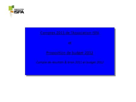 Comptes 2011 de lAssociation ISFA et Proposition de budget 2012 Compte de résultats & bilan 2011 et budget 2012 Comptes 2011 de lAssociation ISFA et Proposition.