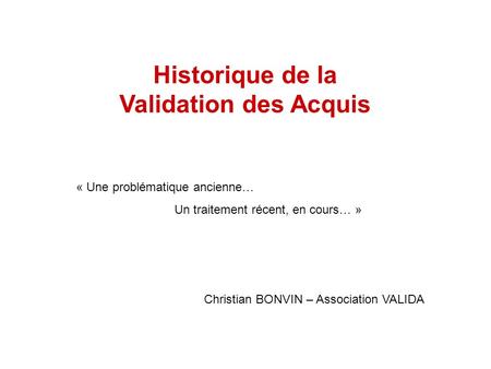 Historique de la Validation des Acquis « Une problématique ancienne… Un traitement récent, en cours… » Christian BONVIN – Association VALIDA.