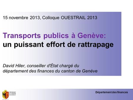 Département des finances 15 novembre 2013, Colloque OUESTRAIL 2013 Transports publics à Genève: un puissant effort de rattrapage David Hiler, conseiller.