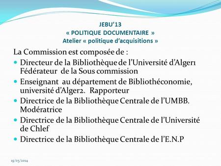 JEBU13 « POLITIQUE DOCUMENTAIRE » Atelier « politique dacquisitions » La Commission est composée de : Directeur de la Bibliothèque de lUniversité dAlger1.