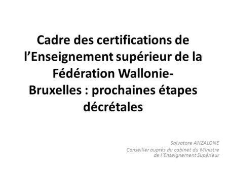 Cadre des certifications de lEnseignement supérieur de la Fédération Wallonie Bruxelles : prochaines étapes décrétales Salvatore ANZALONE Conseiller auprès.