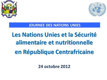 JOURNEE DES NATIONS UNIES Les Nations Unies et la Sécurité alimentaire et nutritionnelle en République Centrafricaine 24 octobre 2012.