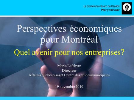 Www.conferenceboard.ca Perspectives économiques pour Montréal Quel avenir pour nos entreprises ? Mario Lefebvre Directeur Affaires québécoises et Centre.