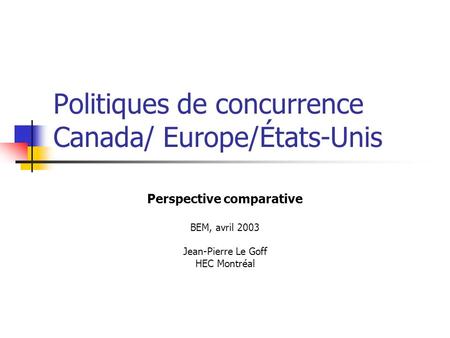 Politiques de concurrence Canada/ Europe/États-Unis Perspective comparative BEM, avril 2003 Jean-Pierre Le Goff HEC Montréal.